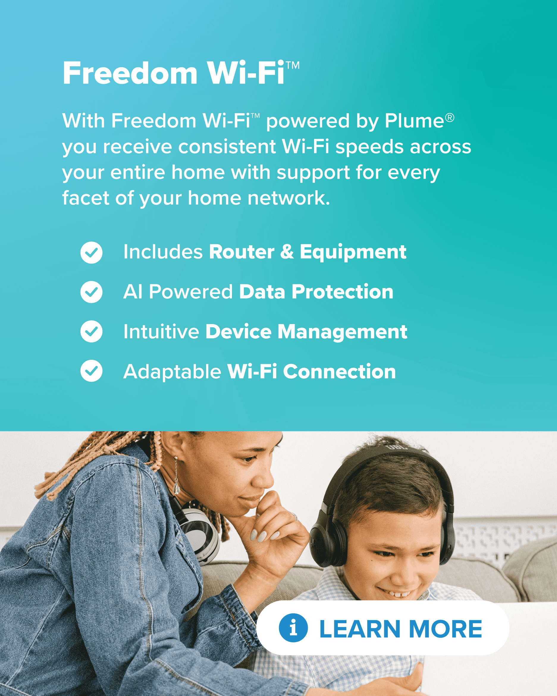 With Freedom Wi-Fi™ powered by Plume® you receive consistent Wi-Fi speeds across your entire home with support for every facet of your home network. Includes Router & Equipment, AI Powered Data Protection, Intuitive Device Management, and Adaptable Wi-Fi Connection