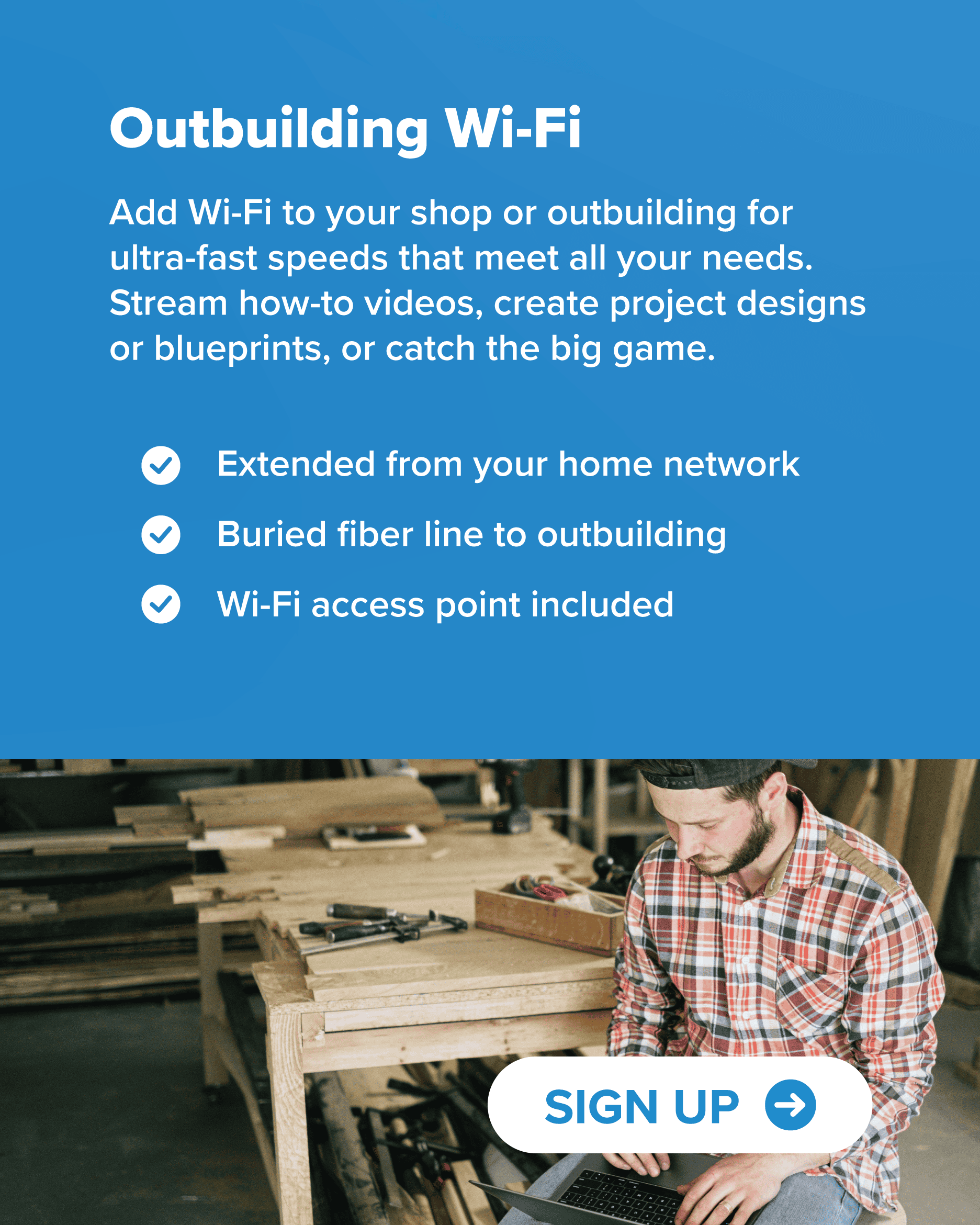 Add Wi-Fi to your shop or outbuilding for ultra-fast speeds that meet all your needs. Stream how-to videos, create project designs or blueprints, or catch the big game. Extended from your home network Buried fiber line to outbuilding Wi-Fi access point included