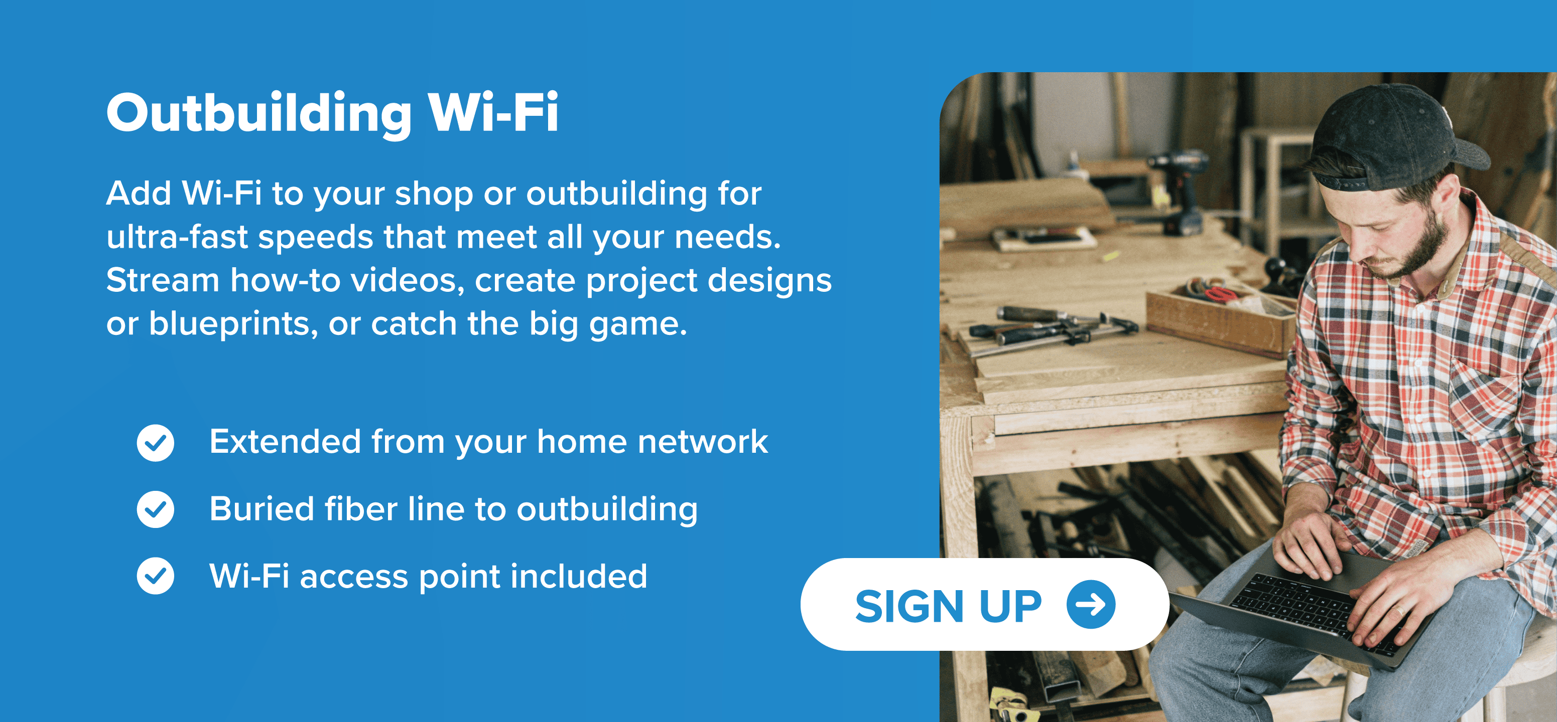 Add Wi-Fi to your shop or outbuilding for ultra-fast speeds that meet all your needs. Stream how-to videos, create project designs or blueprints, or catch the big game. Extended from your home network Buried fiber line to outbuilding Wi-Fi access point included
